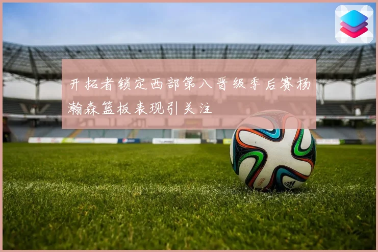 开拓者锁定西部第八晋级季后赛杨瀚森篮板表现引关注