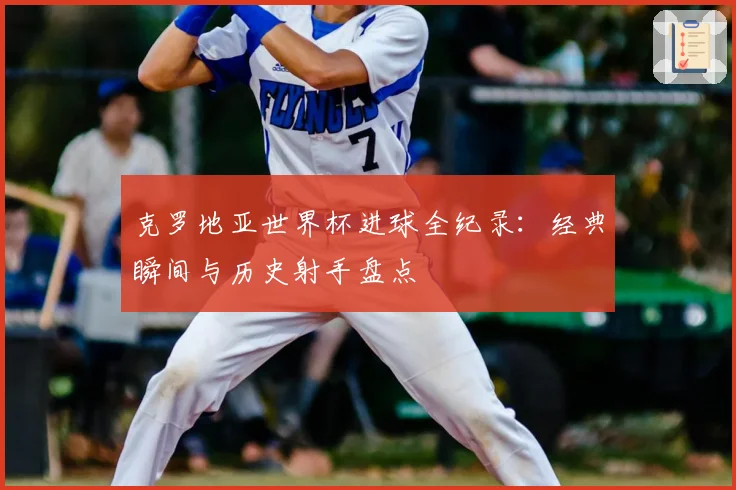 克罗地亚世界杯进球全纪录:经典瞬间与历史射手盘点