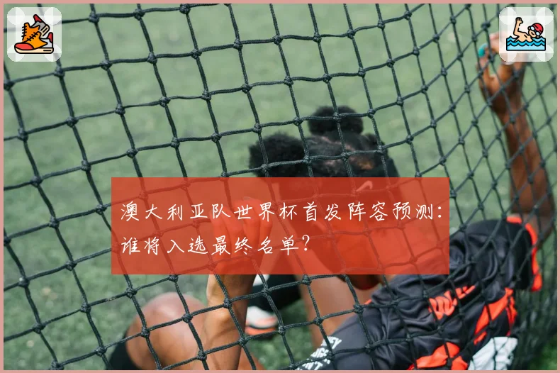 澳大利亚队世界杯首发阵容预测：谁将入选最终名单？