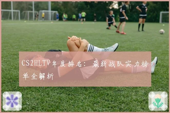 CS2HLTV年度排名：最新战队实力榜单全解析