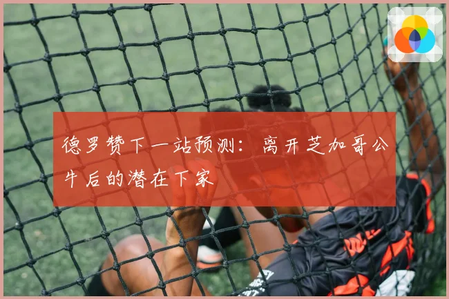 德罗赞下一站预测：离开芝加哥公牛后的潜在下家