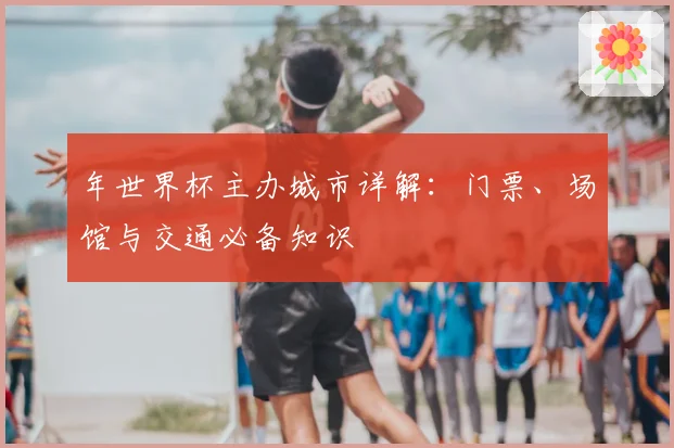 年世界杯主办城市详解：门票、场馆与交通必备知识