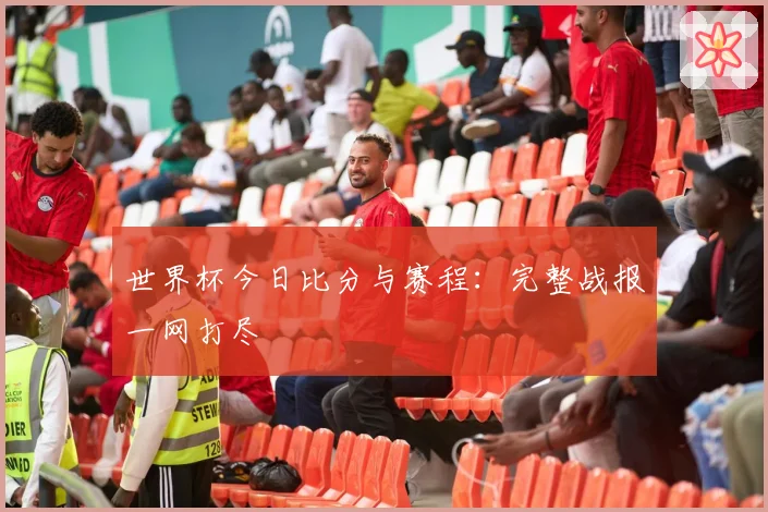 世界杯今日比分与赛程：完整战报一网打尽