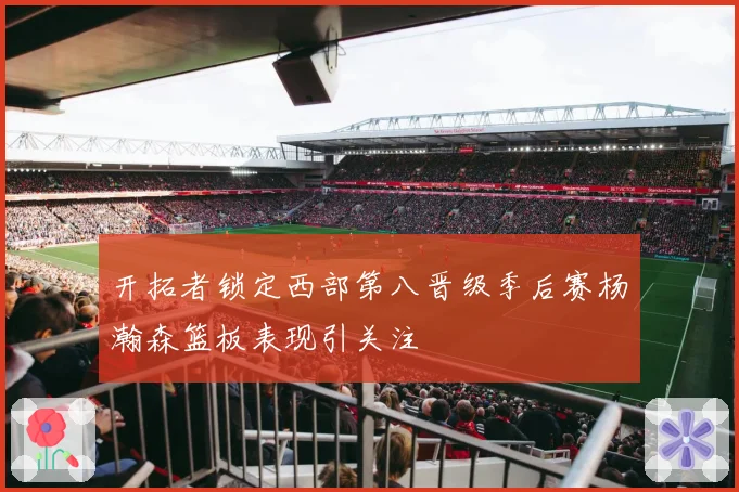 开拓者锁定西部第八晋级季后赛杨瀚森篮板表现引关注