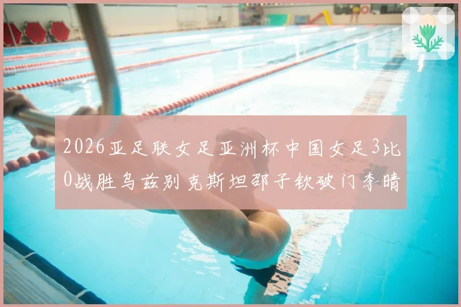 2026亚足联女足亚洲杯中国女足3比0战胜乌兹别克斯坦邵子钦破门李晴潼双响