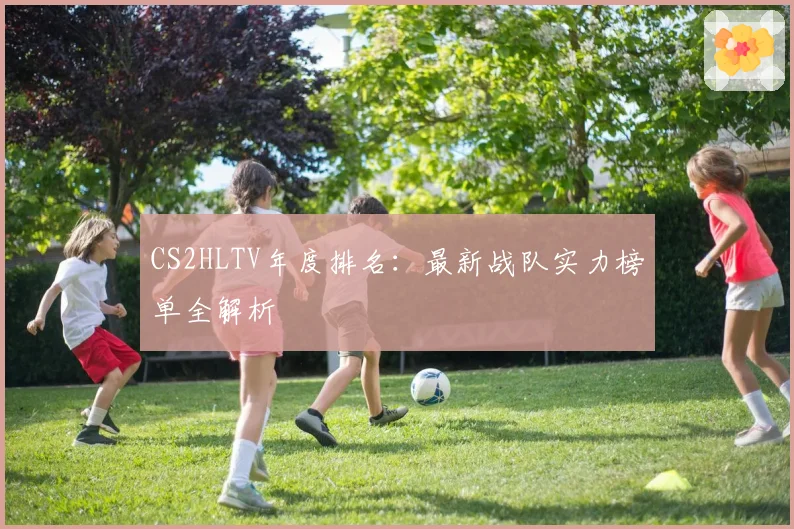CS2HLTV年度排名:最新战队实力榜单全解析